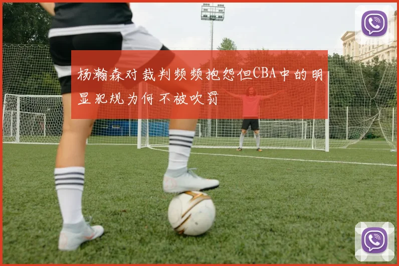 杨瀚森对裁判频频抱怨但CBA中的明显犯规为何不被吹罚