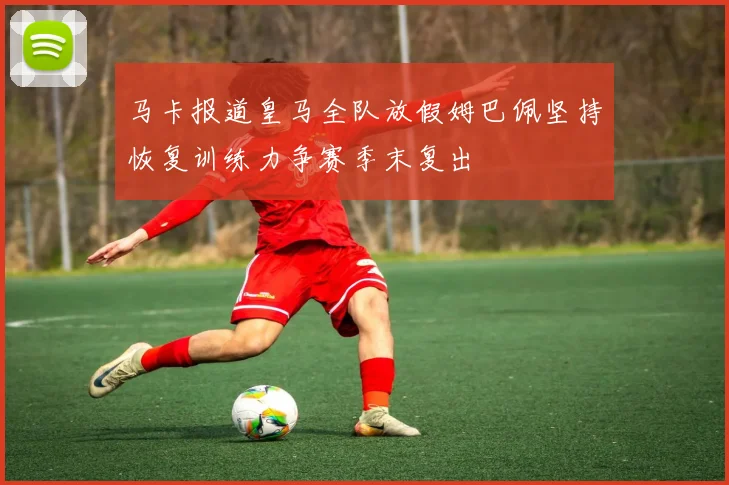 马卡报道皇马全队放假姆巴佩坚持恢复训练力争赛季末复出