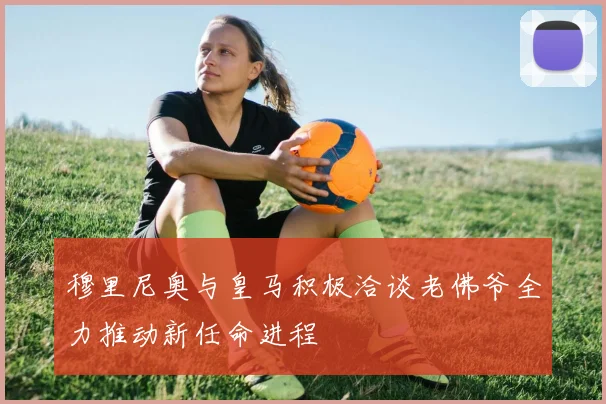 穆里尼奥与皇马积极洽谈老佛爷全力推动新任命进程