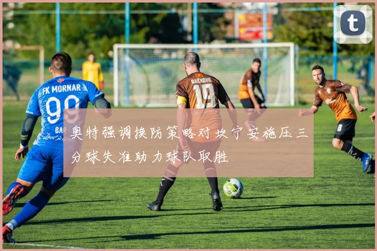 奥特强调换防策略对坎宁安施压三分球失准助力球队取胜