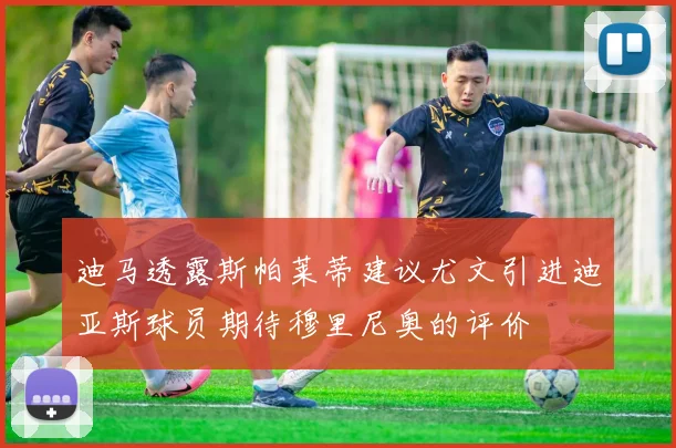 迪马透露斯帕莱蒂建议尤文引进迪亚斯球员期待穆里尼奥的评价