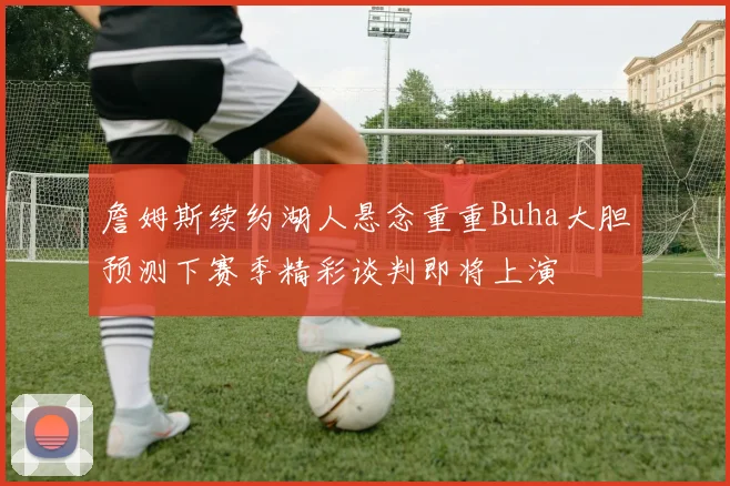 詹姆斯续约湖人悬念重重Buha大胆预测下赛季精彩谈判即将上演