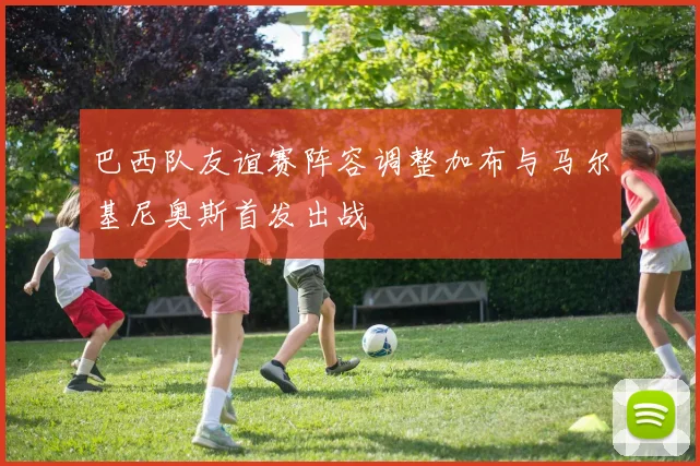 巴西队友谊赛阵容调整加布与马尔基尼奥斯首发出战