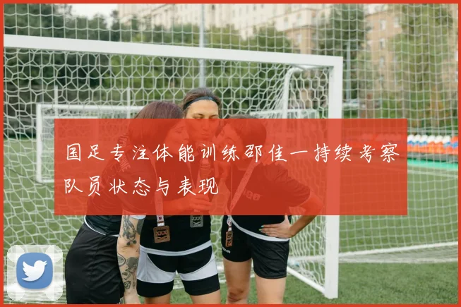 国足专注体能训练邵佳一持续考察队员状态与表现
