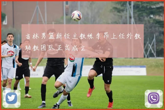 吉林男篮新任主教练李昂上任外教助教团队正式成立