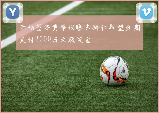于帕签字费争议曝光拜仁希望分期支付2000万大额奖金