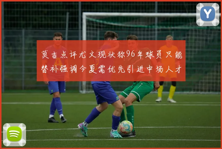 莫吉点评尤文现状称96年球员只能替补强调今夏需优先引进中场人才