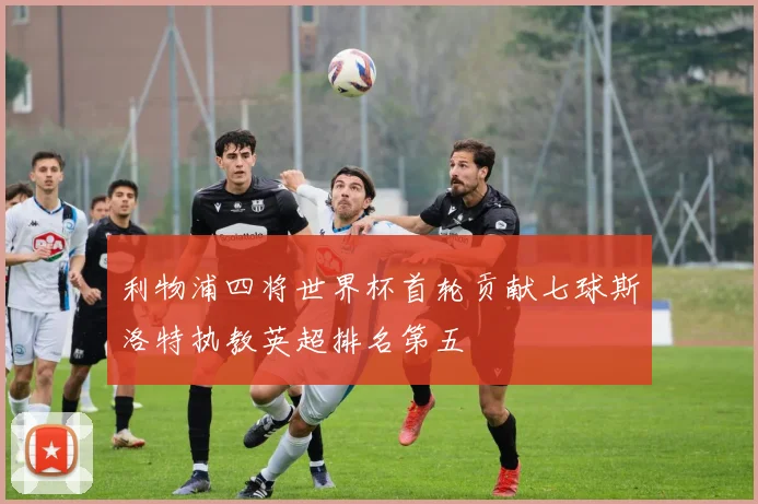 利物浦四将世界杯首轮贡献七球斯洛特执教英超排名第五
