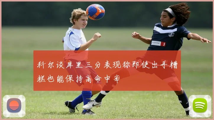 科尔谈库里三分表现称即使出手糟糕也能保持高命中率
