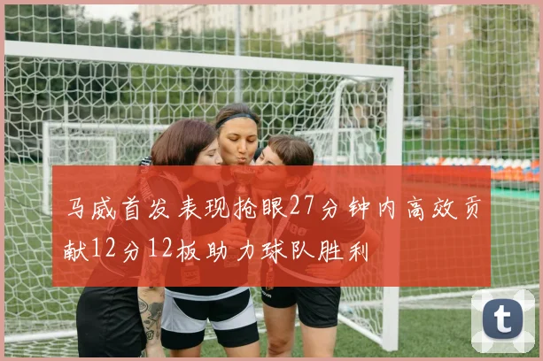 马威首发表现抢眼27分钟内高效贡献12分12板助力球队胜利
