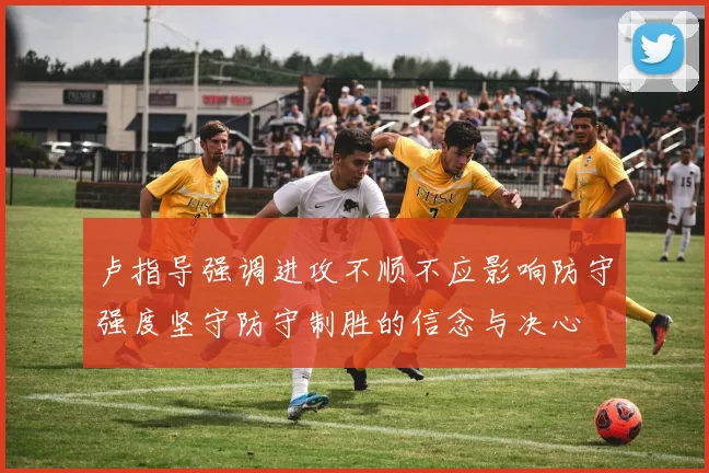 卢指导强调进攻不顺不应影响防守强度坚守防守制胜的信念与决心