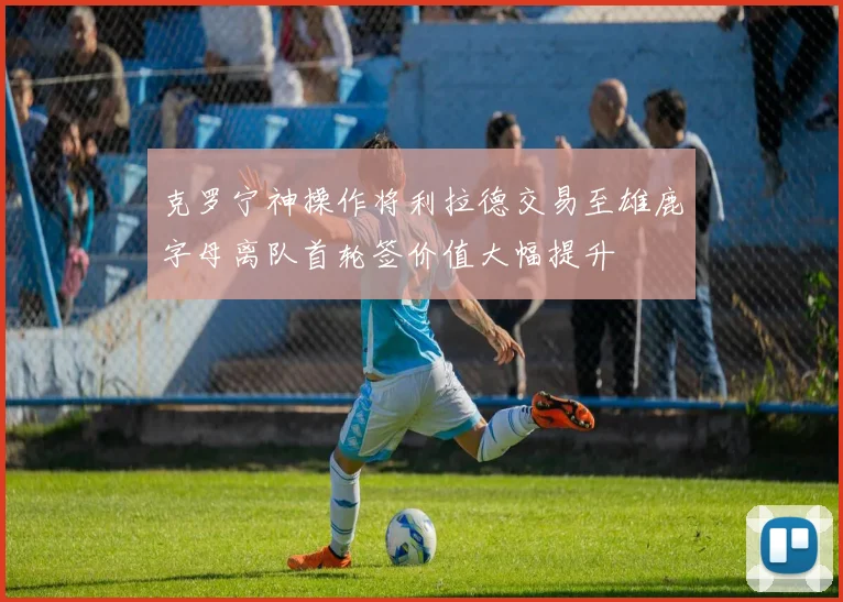 克罗宁神操作将利拉德交易至雄鹿字母离队首轮签价值大幅提升