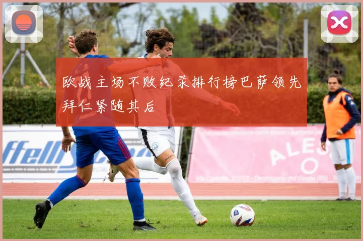 欧战主场不败纪录排行榜巴萨领先拜仁紧随其后