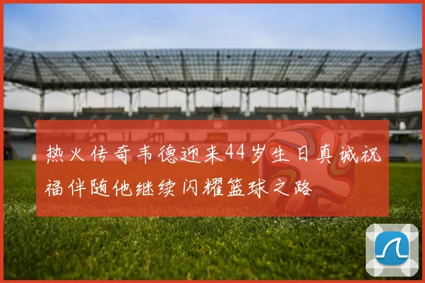 热火传奇韦德迎来44岁生日真诚祝福伴随他继续闪耀篮球之路