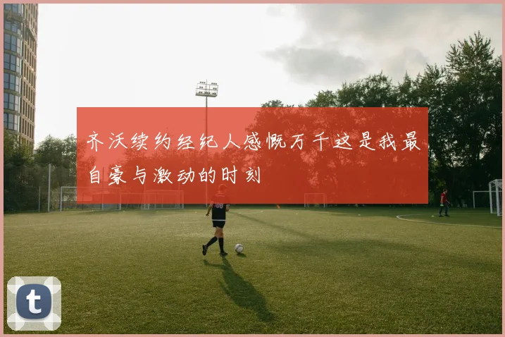 齐沃续约经纪人感慨万千这是我最自豪与激动的时刻