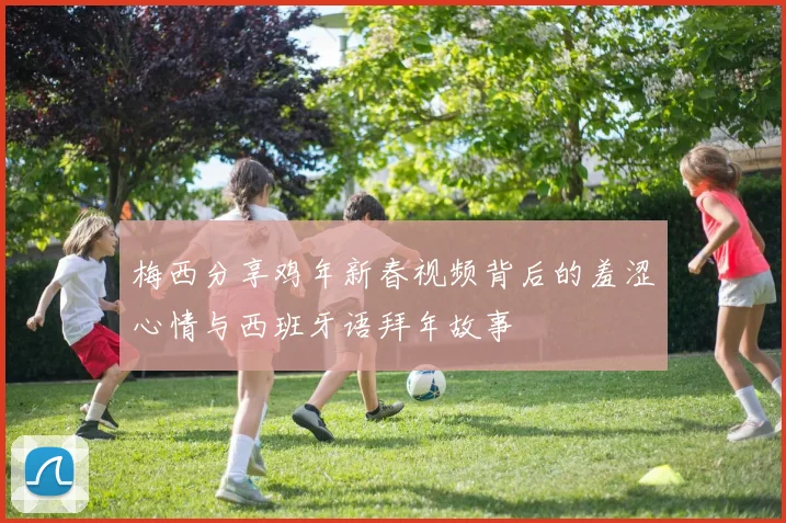 梅西分享鸡年新春视频背后的羞涩心情与西班牙语拜年故事