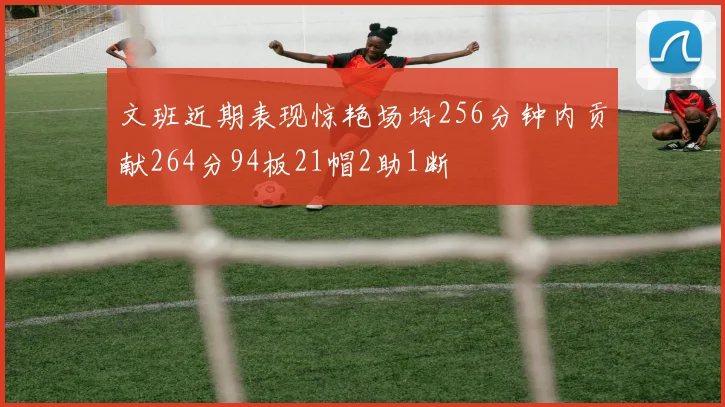 文班近期表现惊艳场均256分钟内贡献264分94板21帽2助1断